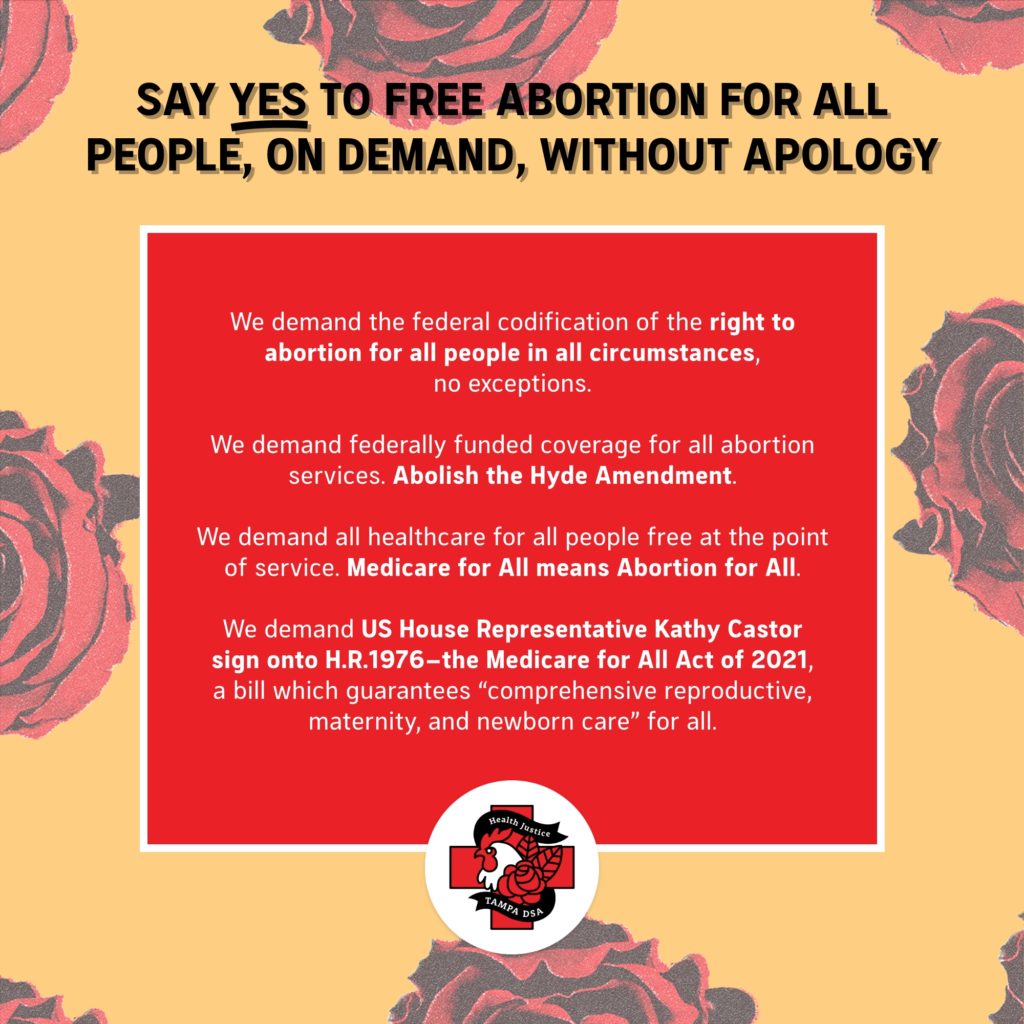 Say YES to Free Abortion for All People, on Demand, Without Apology - We demand the federal codification of the right to abortion for all people in all circumstances, no exceptions. - We demand federally funded coverage for all abortion services. Abolish the Hyde Amendment. - We demand all healthcare for all people free at the point of service. Medicare for All means Abortion for All.  - We demand US House Representative Kathy Castor sign onto H.R.1976 - the Medicare for All Act of 2021, a bill which guarantees “comprehensive reproductive, maternity, and newborn care” for all.