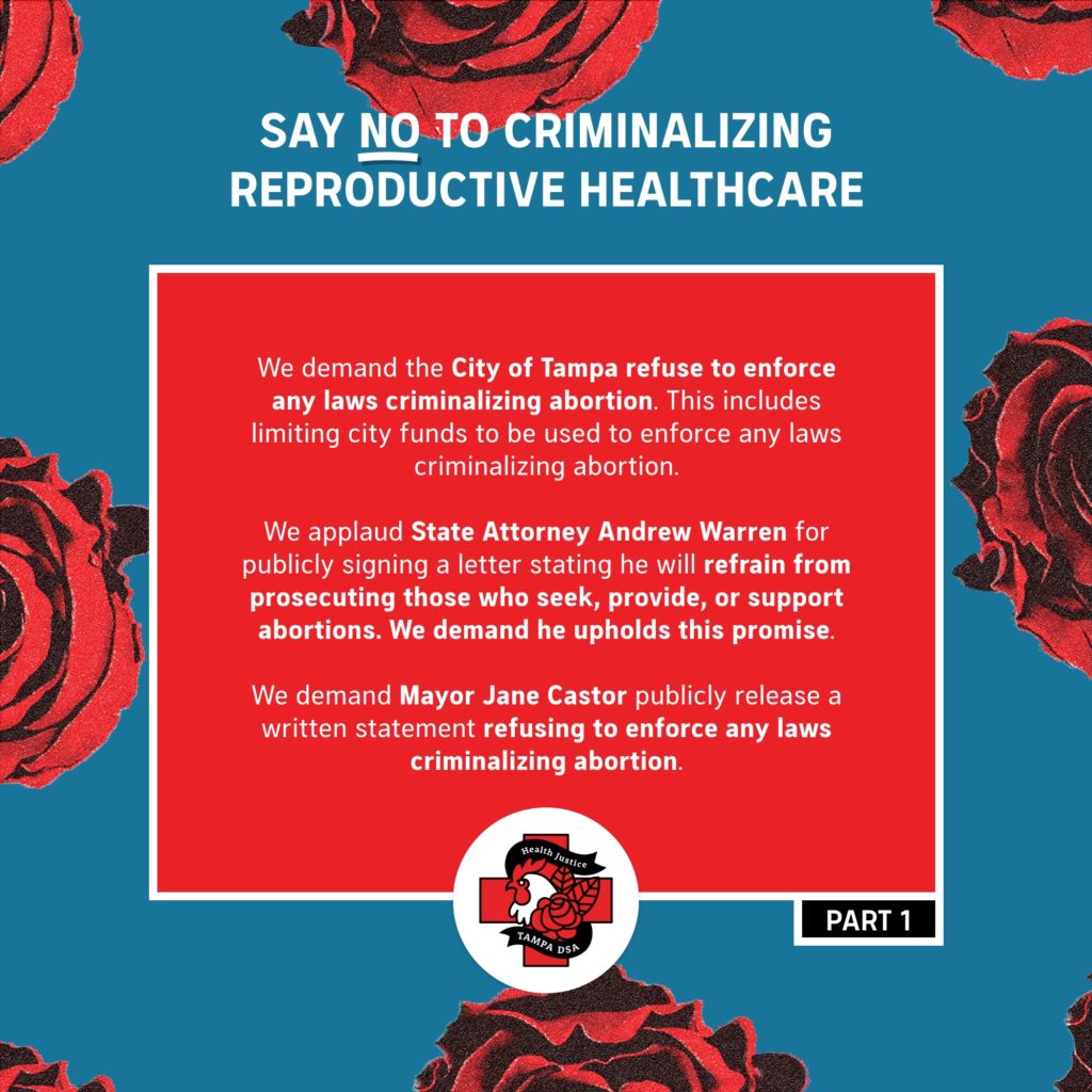 Say NO to Criminalizing Reproductive Healthcare  - We demand the City of Tampa refuse to enforce any laws criminalizing abortion. This includes limiting city funds to be used to enforce any laws criminalizing abortion.  - We applaud State Attorney Andrew Warren for publicly signing a letter stating he will refrain from prosecuting those who seek, provide, or support abortions. We demand he upholds this promise. - We demand Mayor Jane Castor publicly release a written statement refusing to enforce any laws criminalizing abortion. 