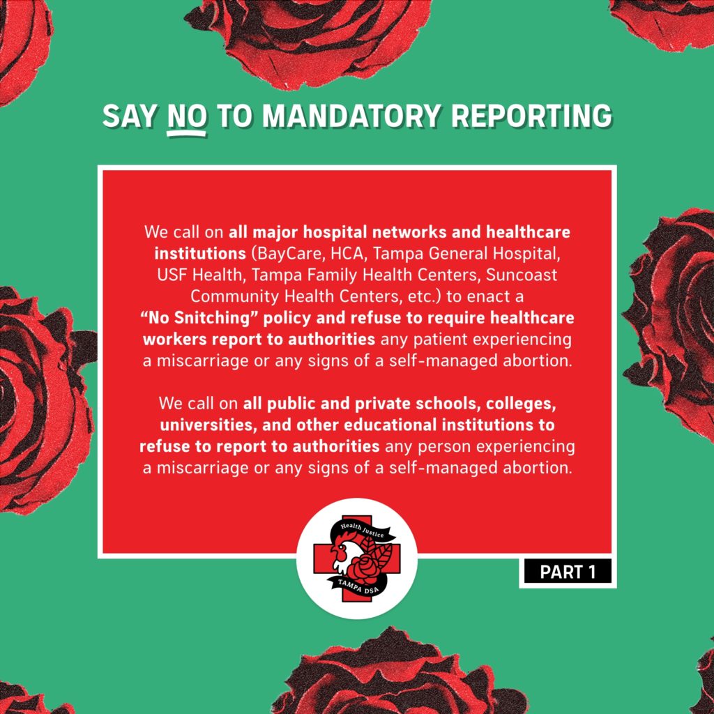 Say NO to Mandatory Reporting - We call on all major hospital networks and healthcare institutions (BayCare, HCA, Tampa General Hospital, USF Health, Tampa Family Health Centers, Suncoast Community Health Centers, etc.) to enact a “No Snitching” policy and refuse to require healthcare workers report to authorities any patient experiencing a miscarriage or any signs of a self-managed abortion.