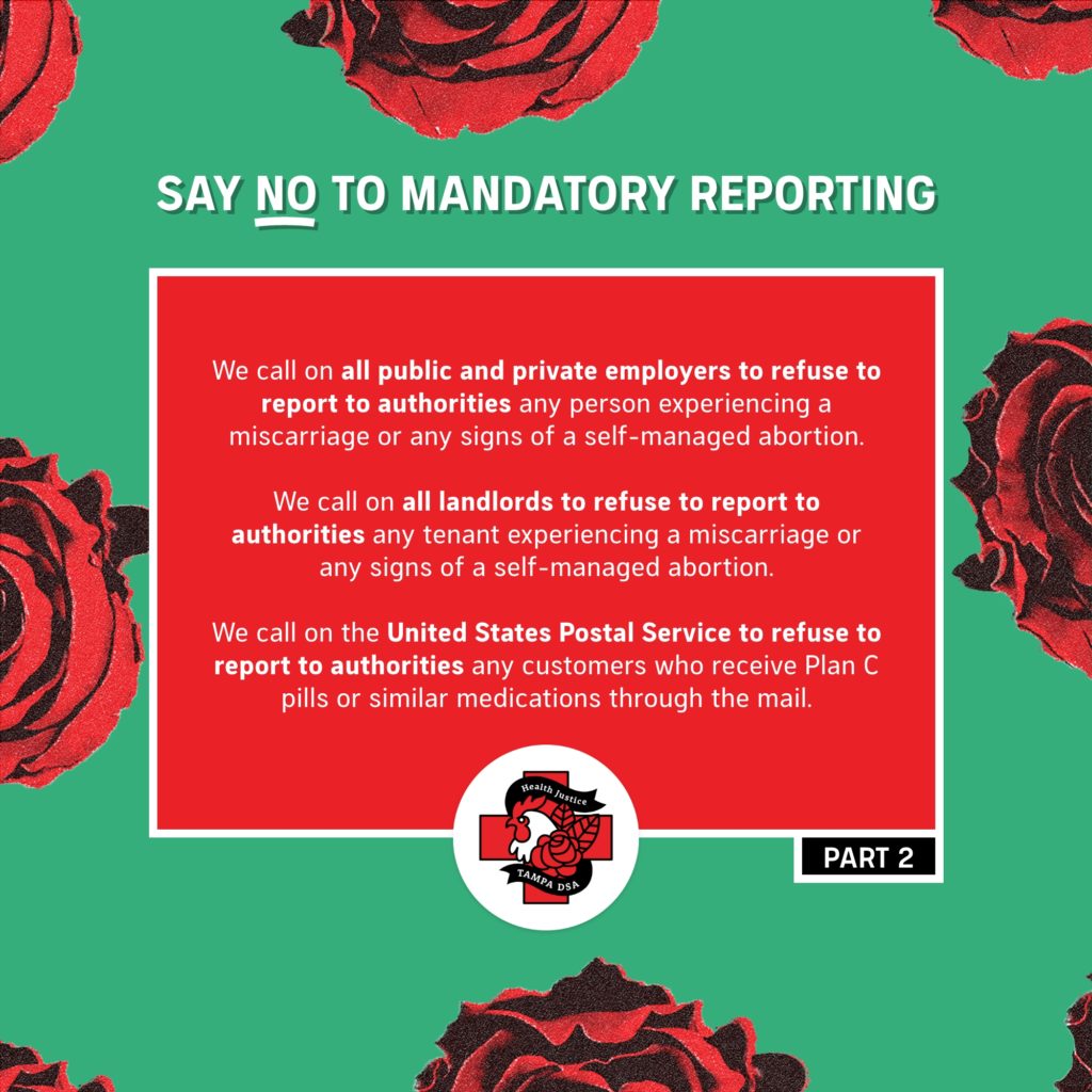 - We call on all public and private schools, colleges, universities, and other educational institutions to refuse to report to authorities any person experiencing a miscarriage or any signs of a self-managed abortion.  - We call on all public and private employers to refuse to report to authorities any person experiencing a miscarriage or any signs of a self-managed abortion. - We call on all landlords to refuse to report to authorities any tenant experiencing a miscarriage or any signs of a self-managed abortion. - We call on the United States Postal Service to refuse to report to authorities any customers who receive Plan C pills or similar medications through the mail. 